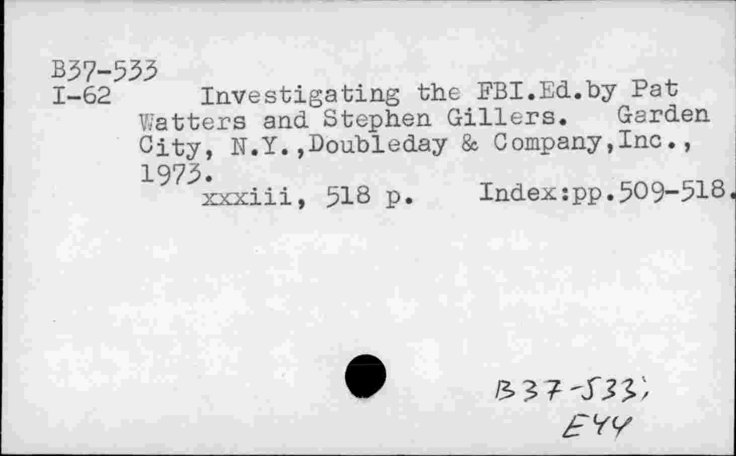 ﻿1-62 Investigating the FBI.Ed.by Pat Watters and Stephen Gillers. Garden City, N.Y.,Doubleday & Company,Inc., 1975.
xxxiii, 518 p.	Index:pp.509-518
